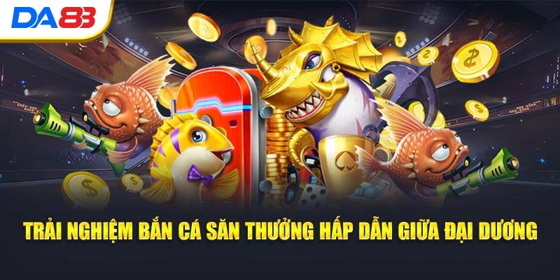 Trải nghiệm bắn cá săn thưởng hấp dẫn giữa đại dương